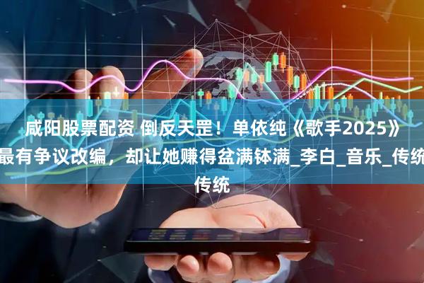 咸阳股票配资 倒反天罡！单依纯《歌手2025》最有争议改编，却让她赚得盆满钵满_李白_音乐_传统