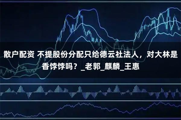 散户配资 不提股份分配只给德云社法人，对大林是香饽饽吗？_老郭_麒麟_王惠