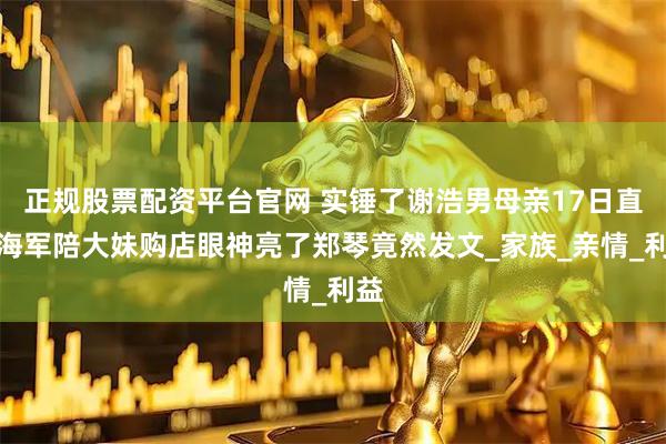 正规股票配资平台官网 实锤了谢浩男母亲17日直播海军陪大妹购店眼神亮了郑琴竟然发文_家族_亲情_利益