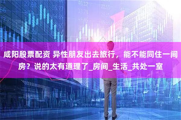 咸阳股票配资 异性朋友出去旅行，能不能同住一间房？说的太有道理了_房间_生活_共处一室