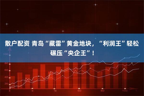 散户配资 青岛“藏雷”黄金地块，“利润王”轻松碾压“央企王”！