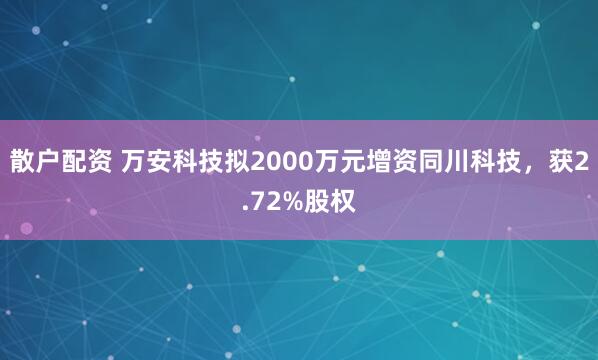 散户配资 万安科技拟2000万元增资同川科技，获2.72%股权